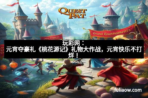 玩彩网：元宵夺豪礼《桃花源记》礼物大作战，元宵快乐不打烊！