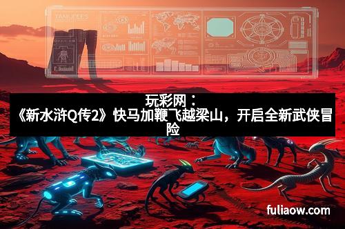 玩彩网：《新水浒Q传2》快马加鞭飞越梁山，开启全新武侠冒险
